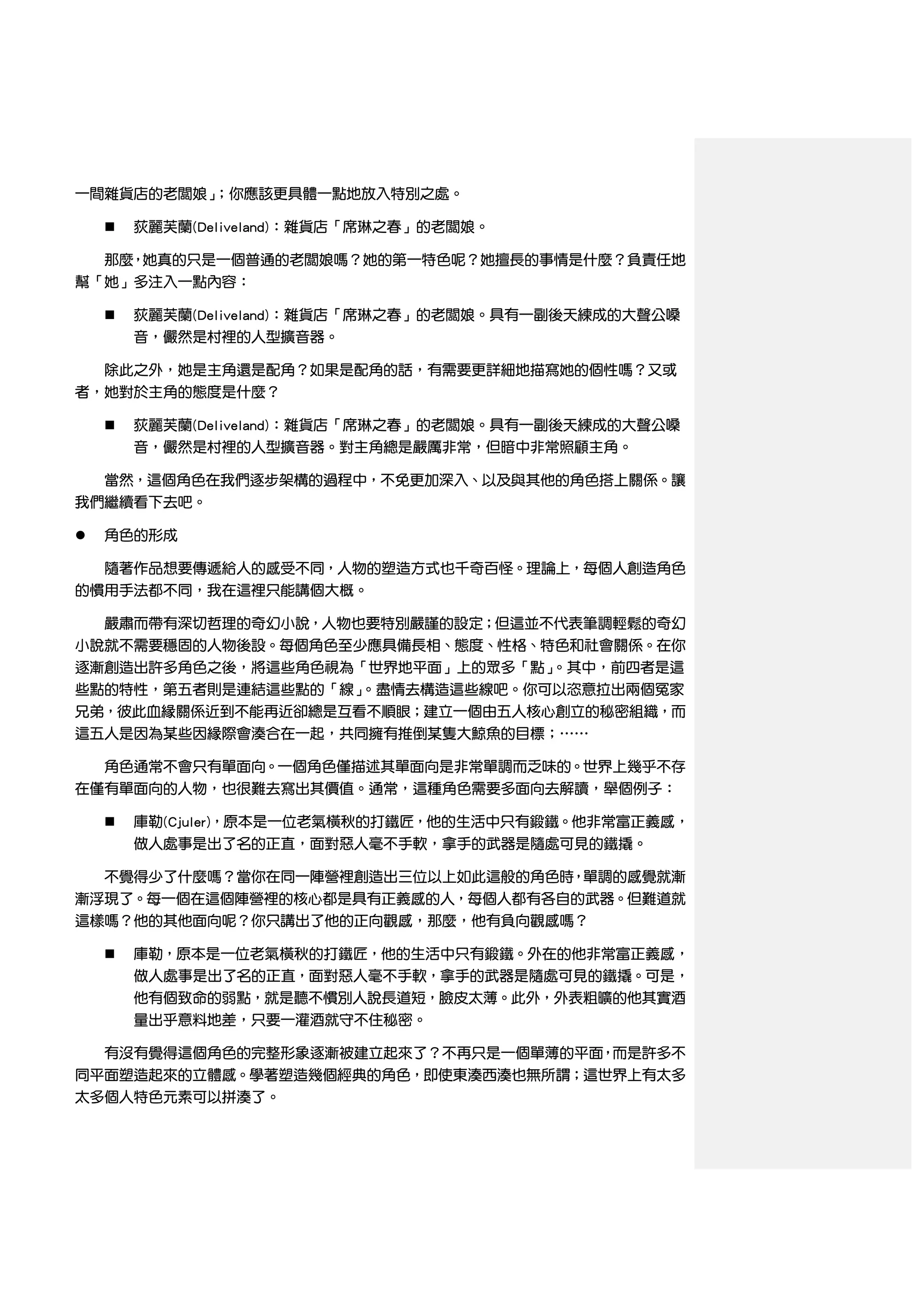 一間雜貨店的老闆娘」；你應該更具體一點地放入特別之處。

       荻麗芙蘭(Deliveland)：雜貨店「席琳之春」的老闆娘。

  那麼，她真的只是一個普通的老闆娘嗎？她的第一特色呢？她擅長的事情是什麼？負責任地
幫「她」多注入一點內容：

       荻麗芙蘭(Deliveland)：雜貨店「席琳之春」的老闆娘。具有一副後天練成的大聲公嗓
        音，儼然是村裡的人型擴音器。

    除此之外，她是主角還是配角？如果是配角的話，有需要更詳細地描寫她的個性嗎？又或
者，她對於主角的態度是什麼？

       荻麗芙蘭(Deliveland)：雜貨店「席琳之春」的老闆娘。具有一副後天練成的大聲公嗓
        音，儼然是村裡的人型擴音器。對主角總是嚴厲非常，但暗中非常照顧主角。

  當然，這個角色在我們逐步架構的過程中，不免更加深入、以及與其他的角色搭上關係。讓
我們繼續看下去吧。

   角色的形成

  隨著作品想要傳遞給人的感受不同，人物的塑造方式也千奇百怪。理論上，每個人創造角色
的慣用手法都不同，我在這裡只能講個大概。

  嚴肅而帶有深切哲理的奇幻小說，人物也要特別嚴謹的設定；但這並不代表筆調輕鬆的奇幻
小說就不需要穩固的人物後設。每個角色至少應具備長相、態度、性格、特色和社會關係。在你
逐漸創造出許多角色之後，將這些角色視為「世界地平面」上的眾多「點」。其中，前四者是這
些點的特性，第五者則是連結這些點的「線」。盡情去構造這些線吧。你可以恣意拉出兩個冤家
兄弟，彼此血緣關係近到不能再近卻總是互看不順眼；建立一個由五人核心創立的秘密組織，而
這五人是因為某些因緣際會湊合在一起，共同擁有推倒某隻大鯨魚的目標；……

  角色通常不會只有單面向。一個角色僅描述其單面向是非常單調而乏味的。世界上幾乎不存
在僅有單面向的人物，也很難去寫出其價值。通常，這種角色需要多面向去解讀，舉個例子：

       庫勒(Cjuler)，原本是一位老氣橫秋的打鐵匠，他的生活中只有鍛鐵。他非常富正義感，
        做人處事是出了名的正直，面對惡人毫不手軟，拿手的武器是隨處可見的鐵撬。

  不覺得少了什麼嗎？當你在同一陣營裡創造出三位以上如此這般的角色時，單調的感覺就漸
漸浮現了。每一個在這個陣營裡的核心都是具有正義感的人，每個人都有各自的武器。但難道就
這樣嗎？他的其他面向呢？你只講出了他的正向觀感，那麼，他有負向觀感嗎？

       庫勒，原本是一位老氣橫秋的打鐵匠，他的生活中只有鍛鐵。外在的他非常富正義感，
        做人處事是出了名的正直，面對惡人毫不手軟，拿手的武器是隨處可見的鐵撬。可是，
        他有個致命的弱點，就是聽不慣別人說長道短，臉皮太薄。此外，外表粗曠的他其實酒
        量出乎意料地差，只要一灌酒就守不住秘密。

  有沒有覺得這個角色的完整形象逐漸被建立起來了？不再只是一個單薄的平面，而是許多不
同平面塑造起來的立體感。學著塑造幾個經典的角色，即使東湊西湊也無所謂；這世界上有太多
太多個人特色元素可以拼湊了。
 