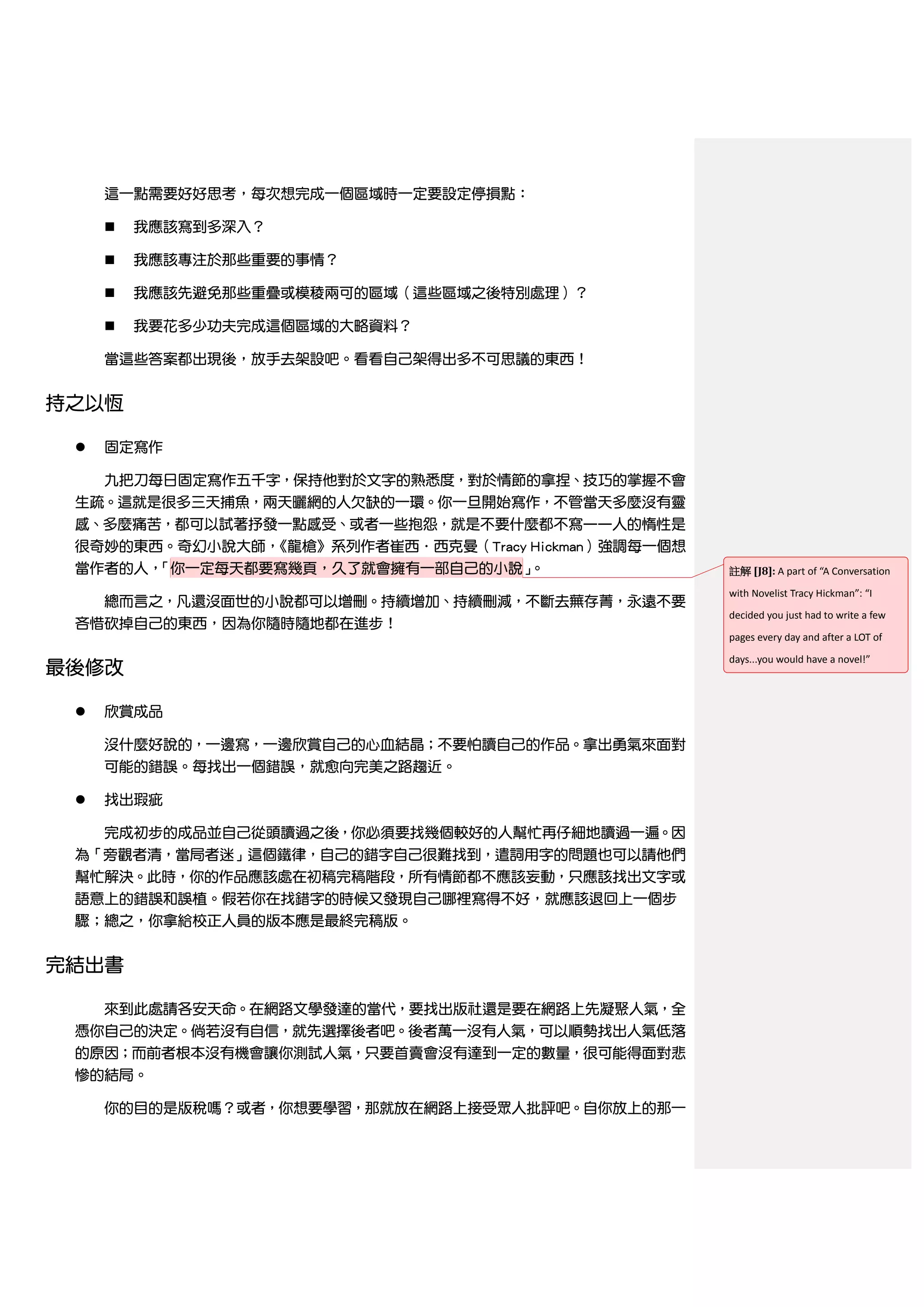 這一點需要好好思考，每次想完成一個區域時一定要設定停損點：

        我應該寫到多深入？

        我應該專注於那些重要的事情？

        我應該先避免那些重疊或模稜兩可的區域（這些區域之後特別處理）？

        我要花多少功夫完成這個區域的大略資料？

     當這些答案都出現後，放手去架設吧。看看自己架得出多不可思議的東西！


持之以恆

    固定寫作

     九把刀每日固定寫作五千字，保持他對於文字的熟悉度，對於情節的拿捏、技巧的掌握不會
 生疏。這就是很多三天捕魚，兩天曬網的人欠缺的一環。你一旦開始寫作，不管當天多麼沒有靈
 感、多麼痛苦，都可以試著抒發一點感受、或者一些抱怨，就是不要什麼都不寫——人的惰性是
 很奇妙的東西。奇幻小說大師，《龍槍》系列作者崔西．西克曼（Tracy Hickman）強調每一個想
 當作者的人，「你一定每天都要寫幾頁，久了就會擁有一部自己的小說」   。                註解 [J8]: A part of “A Conversation
                                                     with Novelist Tracy Hickman”: “I
   總而言之，凡還沒面世的小說都可以增刪。持續增加、持續刪減，不斷去蕪存菁，永遠不要
                                                     decided you just had to write a few
 吝惜砍掉自己的東西，因為你隨時隨地都在進步！
                                                     pages every day and after a LOT of
                                                     days...you would have a novel!”
最後修改

    欣賞成品

     沒什麼好說的，一邊寫，一邊欣賞自己的心血結晶；不要怕讀自己的作品。拿出勇氣來面對
     可能的錯誤。每找出一個錯誤，就愈向完美之路趨近。

    找出瑕疵

     完成初步的成品並自己從頭讀過之後，你必須要找幾個較好的人幫忙再仔細地讀過一遍。因
 為「旁觀者清，當局者迷」這個鐵律，自己的錯字自己很難找到，遣詞用字的問題也可以請他們
 幫忙解決。此時，你的作品應該處在初稿完稿階段，所有情節都不應該妄動，只應該找出文字或
 語意上的錯誤和誤植。假若你在找錯字的時候又發現自己哪裡寫得不好，就應該退回上一個步
 驟；總之，你拿給校正人員的版本應是最終完稿版。


完結出書

     來到此處請各安天命。在網路文學發達的當代，要找出版社還是要在網路上先凝聚人氣，全
 憑你自己的決定。倘若沒有自信，就先選擇後者吧。後者萬一沒有人氣，可以順勢找出人氣低落
 的原因；而前者根本沒有機會讓你測試人氣，只要首賣會沒有達到一定的數量，很可能得面對悲
 慘的結局。

     你的目的是版稅嗎？或者，你想要學習，那就放在網路上接受眾人批評吧。自你放上的那一
 