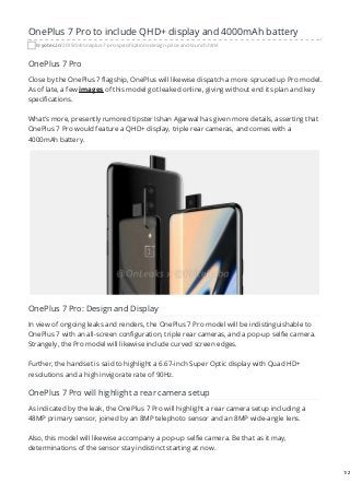 OnePlus 7 Pro to include QHD+ display and 4000mAh battery
tryotec.in/2019/04/oneplus-7-pro-specifications-design-price-and-launch.html
OnePlus 7 Pro
Close by the OnePlus 7 flagship, OnePlus will likewise dispatch a more spruced up Pro model.
As of late, a few images of this model got leaked online, giving without end its plan and key
specifications.
What's more, presently rumored tipster Ishan Agarwal has given more details, asserting that
OnePlus 7 Pro would feature a QHD+ display, triple rear cameras, and comes with a
4000mAh battery.
OnePlus 7 Pro: Design and Display
In view of ongoing leaks and renders, the OnePlus 7 Pro model will be indistinguishable to
OnePlus 7 with an all-screen configuration, triple rear cameras, and a pop-up selfie camera.
Strangely, the Pro model will likewise include curved screen edges.
Further, the handset is said to highlight a 6.67-inch Super Optic display with Quad HD+
resolutions and a high invigorate rate of 90Hz.
OnePlus 7 Pro will highlight a rear camera setup
As indicated by the leak, the OnePlus 7 Pro will highlight a rear camera setup including a
48MP primary sensor, joined by an 8MP telephoto sensor and an 8MP wide-angle lens.
Also, this model will likewise accompany a pop-up selfie camera. Be that as it may,
determinations of the sensor stay indistinct starting at now.
1/2
 