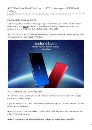ASUS ZenFone Live L2 with up to 2TB of storage and 3000mAh
battery
tryotec.in/2019/04/asus-zenfone-live-l2-with-up-to-2tb-of-storage-launch-price-specifications.html
ASUS ZenFone Live L2 launch
ASUS has quietly presented of its budget-range smartphone ZenFone Live L2. The phone,
which is right now listed on the ASUS worldwide site, touches base as the successor to
ZenFone Live L1 smartphone that was launched on May 2018.
The L2 model includes a 5.5-inch full-view display, high-resolution rear camera and up to 2TB
of internal memory and a 3000mAh battery.
ASUS ZenFone Live L2: Initially look
The ZenFone Live L2 sports noticeable bezels while the backside looks clean with a single
camera and gradient design.
It gets 5.5-inch quad HD 720 x 1440 pixels resolution display with an aspect ratio of 18:9 and
82% screen-to-body ratio
Regarding cameras, the smartphone houses a 13MP (f/2.0) high-resolution rear camera and
a 5MP (f/2.4) selfie camera.
Nokia 9 PureView expected to launch end of April, to be priced at Rs. 46,999
1/2
 