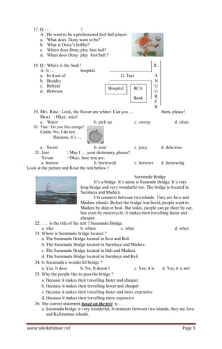 www.sekolahdasar.net Page 3
17. Q : … ?
A : He want to be a professional foot ball player.
a. What does Dony want to be?
b. What is Dony’s hobby?
c. Where does Dony play foot ball?
d. When does Dony play foot ball.?
18. Q : Where is the bank? JL.
A: It … hospital.
a. In front of Jl. Turi A
b. Besides N
c. Behind G
d. Between G
R
E
K
19. Mrs. Rina : Look, the flower are whiter. Can you … them, please!
Dewi : Okay, miss!
a. Water b. pick up c. sweep d. clean
20. Tina : Do you like orange?
Linda: No, I do not.
Because, it’s …
a. Sweet b. sour c. juicy d. delicious
21. Joni : May I … your dictionary, please?
Yovan : Okay, here you are.
a. borrow b. borrowed c. borrows d. borrowing
Look at the picture and Read the text bellow !
Suramadu Bridge
It’s a bridge. It’s name is Suramdu Bridge. It’s very
long bridge and very wonderful too. The bridge is located in
Surabaya and Madura.
I’ts connects between two islands. They are Java and
Madura islands. Before the bridge was build, people went to
Madura by ship or boat. But today, people can go there by car,
bus even by motorcycle. It makes their travelling faster and
cheaper.
22. . . . is the title of the text ? Suramadu Bridge.
a. who b. where c. what d. when
23. Where is Suramadu bridge located ?
a. The Suramadu Bridge located in Java and Bali
b. The Suramadu Bridge located in Surabaya and Madura
c. The Suramadu Bridge located in Bali and Madura
d. The Suramadu Bridge located in Surabaya and Bali
24. Is Suramadu a wonderful bridge ?
a. Yes, It does b. No, It doesn’t c. Yes, it is d. Yes, it is not
25. Why the people like to pass the bridge ?
a. Because it makes their travelling faster and cheaper
b. Because it makes their travelling lower and cheaper
c. Because it makes their travelling faster and more expensive
d. Because it makes their travelling more expensive
26. The correct statement based on the text is . . . .
a. Suramadu bridge is very wonderful, It connects between two islands, they are Java
and Kalimantan islands.
Hospital BCA
Bank
 