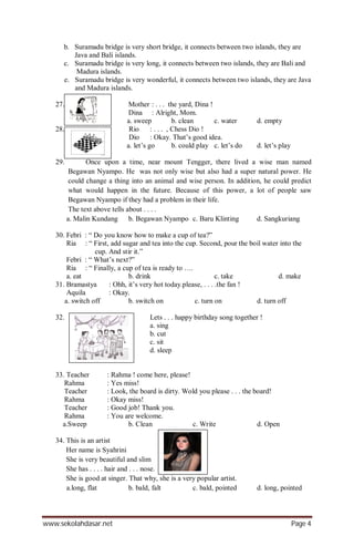 www.sekolahdasar.net Page 4
b. Suramadu bridge is very short bridge, it connects between two islands, they are
Java and Bali islands.
c. Suramadu bridge is very long, it connects between two islands, they are Bali and
Madura islands.
e. Suramadu bridge is very wonderful, it connects between two islands, they are Java
and Madura islands.
27. Mother : . . . the yard, Dina !
Dina : Alright, Mom.
a. sweep b. clean c. water d. empty
28. Rio : . . . , Chess Dio !
Dio : Okay. That’s good idea.
a. let’s go b. could play c. let’s do d. let’s play
29. Once upon a time, near mount Tengger, there lived a wise man named
Begawan Nyampo. He was not only wise but also had a super natural power. He
could change a thing into an animal and wise person. In addition, he could predict
what would happen in the future. Because of this power, a lot of people saw
Begawan Nyampo if they had a problem in their life.
The text above tells about . . . .
a. Malin Kundang b. Begawan Nyampo c. Baru Klinting d. Sangkuriang
30. Febri : “ Do you know how to make a cup of tea?”
Ria : “ First, add sugar and tea into the cup. Second, pour the boil water into the
cup. And stir it.”
Febri : “ What’s next?”
Ria : “ Finally, a cup of tea is ready to ….
a. eat b. drink c. take d. make
31. Bramastya : Ohh, it’s very hot today.please, . . . .the fan !
Aquila : Okay.
a. switch off b. switch on c. turn on d. turn off
32. Lets . . . happy birthday song together !
a. sing
b. cut
c. sit
d. sleep
33. Teacher : Rahma ! come here, please!
Rahma : Yes miss!
Teacher : Look, the board is dirty. Wold you please . . . the board!
Rahma : Okay miss!
Teacher : Good job! Thank you.
Rahma : You are welcome.
a.Sweep b. Clean c. Write d. Open
34. This is an artist
Her name is Syahrini
She is very beautiful and slim
She has . . . . hair and . . . nose.
She is good at singer. That why, she is a very popular artist.
a.long, flat b. bald, falt c. bald, pointed d. long, pointed
 
