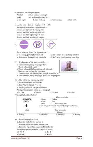 www.sekolahdasar.net Page 6
44. complete the dialogue below!
Anisyah : when will we camping?
Atika : we will camping may be ….
a. last night b. next holliday c. last Monday d. last week
45. Anita – and – Saskia – playing – will – stilts
Arrange the words into a good sentences
a.Anita and Saskia will playing stilts
b.Anita and Saskia playing stilts will
c.Anita and Saskia playing will stilts
d.Anita and Saskia stilts will playing
46.
There are three signs. The signs means . . . .
a. don’t stop, parking here, turn left c. don’t enter, don’t parking, turn left
b. don’t enter, don’t parking, turn right d. don’t stop, don’t parking, turn right
47. Explanation of the place beside is . . . .
a. This is temple, many people go there.
This is a beautifull place
b.This is a beautiful place, people call it temple.
Many people go there for recreation.
c. This is temple it is danger place. People don’t like it
d. This is temple, many people go there. It is danger place
48. 1. She will invite me and my sister
2. Ina will celebrate her birthday
3. I say “happy birthday” to Ina
4. We hope she will always very happy
Arrange the sentences into a good paragraph
a.2-1-3-4 b.2-3-4-1 c.2-1-4-3 d.1-2-3-4
49.complete the letter below!
Dear Mrs.Anita
OCTOBER Name : Hakam
FRIDAY Class : sixth
Date : . . . ,4 October 2012
I can not go to school, because I am get toothacne.
2013 Your sincerely
Hakam
a. Sunday b. Monday c. Tuesday d. Friday
50. 1.The coffee ready to drink
2. Pour the boiled water and stir it
3. Pour the sugar and coffee into the cup
4. Prepare a cup, coffee, sugar, and boiled water
The right steps how to make a cup of coffee are . . . .
a.3-2-1-4 c. 4-3-2-1
b.2-3-1-4 d. 4-2-3-1
4
 