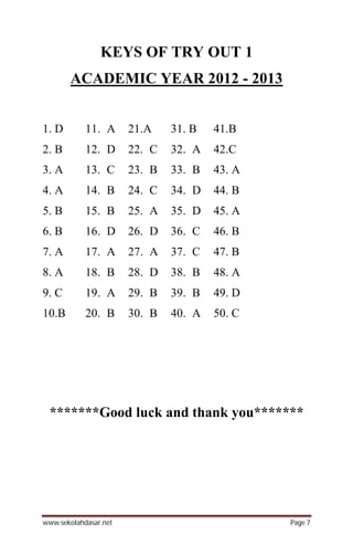 www.sekolahdasar.net Page 7
KEYS OF TRY OUT 1
ACADEMIC YEAR 2012 - 2013
1. D 11. A 21.A 31. B 41.B
2. B 12. D 22. C 32. A 42.C
3. A 13. C 23. B 33. B 43. A
4. A 14. B 24. C 34. D 44. B
5. B 15. B 25. A 35. D 45. A
6. B 16. D 26. D 36. C 46. B
7. A 17. A 27. A 37. C 47. B
8. A 18. B 28. D 38. B 48. A
9. C 19. A 29. B 39. B 49. D
10.B 20. B 30. B 40. A 50. C
*******Good luck and thank you*******
 