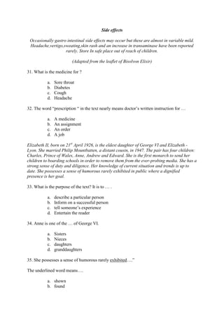 Side effects

 Occasionally gastro intestinal side effects may occur but these are almost in variable mild.
 Headache,vertigo,sweating,skin rash and an increase in transaminase have been reported
                    rarely. Store In safe place out of reach of children.

                          (Adapted from the leaflet of Bisolvon Elixir)

31. What is the medicine for ?

           a.   Sore throat
           b.   Diabetes
           c.   Cough
           d.   Headache

32. The word “prescription “ in the text nearly means doctor’s written instruction for …

           a.   A medicine
           b.   An assignment
           c.   An order
           d.   A job

Elizabeth II, born on 21st April 1926, is the eldest daughter of George VI and Elizabeth -
Lyon. She married Philip Mountbatten, a distant cousin, in 1947. The pair has four children:
Charles, Prince of Wales, Anne, Andrew and Edward. She is the first monarch to send her
children to boarding schools in order to remove them from the ever-probing media. She has a
strong sense of duty and diligence. Her knowledge of current situation and trends is up to
date. She possesses a sense of humorous rarely exhibited in public where a dignified
presence is her goal.

33. What is the purpose of the text? It is to … .

           a.   describe a particular person
           b.   Inform on a successful person
           c.   tell someone’s experience
           d.   Entertain the reader

34. Anne is one of the … of George VI.

           a.   Sisters
           b.   Nieces
           c.   daughters
           d.   granddaughters

35. She possesses a sense of humorous rarely exhibited….”

The underlined word means….

           a. shown
           b. found
 