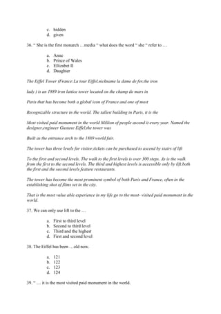 c. hidden
           d. given

36. “ She is the first monarch …media “ what does the word “ she “ refer to …

           a.   Anne
           b.   Prince of Wales
           c.   Ellizabet II
           d.   Daughter

The Eiffel Tower (France:La tour Eiffel,nickname la dame de fer,the iron

lady ) is an 1889 iron lattice tower located on the champ de mars in

Paris that has become both a global icon of France and one of most

Recognizable structure in the world. The tallest building in Paris, it is the

Most visited paid monument in the world Million of people ascend it every year. Named the
designer,engineer Gustave Eiffel,the tower was

Built as the entrance arch to the 1889 world fair.

The tower has three levels for visitor,tickets can be purchased to ascend by stairs of lift

To the first and second levels. The walk to the first levels is over 300 steps. As is the walk
from the first to the second levels. The third and highest levels is accessible only by lift.both
the first and the second levels feature restaurants.

The tower has become the most prominent symbol of both Paris and France, often in the
establishing shot of films set in the city.

That is the most value able experience in my life go to the most- visited paid monument in the
world.

37. We can only use lift to the …

           a.   First to third level
           b.   Second to third level
           c.   Third and the highest
           d.   First and second level

38. The Eiffel has been …old now.

           a.   121
           b.   122
           c.   123
           d.   124

39. “ … it is the most visited paid monument in the world.
 