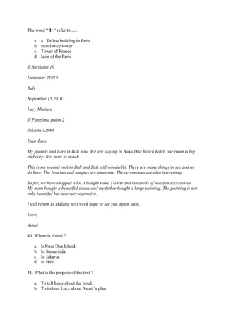The word “ It “ refer to ….

   a.    a Tallest building in Paris
   b.    Iron lattice tower
   c.    Tower of France
   d.    Icon of the Paris

Jl.Surikanti 10

Denpasar 21010

Bali

Nopember 15,2010

Lucy Mutiara

Jl.Panglima polim 2

Jakarta 12983

Dear Lucy,

My parents and I are in Bali now. We are staying in Nusa Dua Beach hotel. our room is big
and cozy. It is near to beach.

This is my second visit to Bali and Bali still wonderful. There are many things to see and to
do here. The beaches and temples are awesome. The ceremonies are also interesting.

So far, we have shopped a lot. I bought some T-shirt and hundreds of wooden accessories.
My mam bought a beautiful statue and my father bought a large painting. The painting is not
only beautiful but also very expensive.

I will return to Malang next week hope to see you again soon.

Love,

Astuti

40. Where is Astuti ?

   a.    InNusa Dua Island.
   b.    In Samarinda
   c.    In Jakarta.
   d.    In Bali.

41. What is the purpose of the text ?

   a. To tell Lucy about the hotel.
   b. To inform Lucy about Astuti’s plan.
 