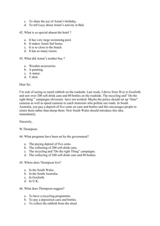 c. To share the joy of Astuti’s birthday.
   d. To tell Lucy about Astuti’s activity in Bali.

42. What is so special abaout the hotel ?

   a.   It has very large swimming pool.
   b.   It makes Astuti feel home.
   c.   It is so close to the beach.
   d.   It has so many rooms.

43. What did Astuti’s mother buy ?

   a.   Wooden accessories.
   b.   A painting.
   c.   A statue.
   d.   T.shirt.

Dear Sir,

I’m sick of seeing so much rubbish on the roadside. Last week, I drove from Woy to Gosforth
and saw over 200 soft drink cans and 80 bottles on the roadside. The recycling and” Do the
right thing ” campaigns obviously have not worked. Maybe the police should set up “litter”
cameras as well as speed cameras to catch motorists who pollute our roads. In South
Australia, you pay a deposit of five cents on cans and bottles and this encourages people to
return them rather than dump them. New South Wales should introduce this idea
immediately.

Sincerely,

W.Thompson

44. What programs have been set by the government?

   a.   The paying deposit of five cents.
   b.   The collecting of 200 soft drink cans.
   c.   The recycling and “Do the right Thing” campaigns.
   d.   The collecting of 200 soft drink cans and 80 bottles.

45. Where does Thompson live?

   a.   In the South Wales.
   b.   In the South Australia.
   c.   In Gosforth.
   d.   In U.K.

46. What does Thompson suggest?

   a. To have a recycling programme.
   b. To pay a deposition cans and bottles.
   c. To collect the rubbish from the street.
 