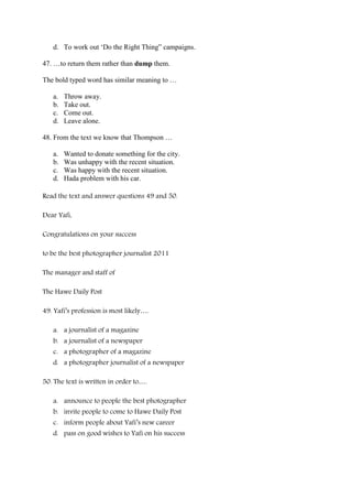 d. To work out ‘Do the Right Thing” campaigns.

47. …to return them rather than dump them.

The bold typed word has similar meaning to …

   a.   Throw away.
   b.   Take out.
   c.   Come out.
   d.   Leave alone.

48. From the text we know that Thompson …

   a.   Wanted to donate something for the city.
   b.   Was unhappy with the recent situation.
   c.   Was happy with the recent situation.
   d.   Hada problem with his car.

Read the text and answer questions 49 and 50.

Dear Yafi,

Congratulations on your success

to be the best photographer journalist 2011

The manager and staff of

The Hawe Daily Post

49. Yafi’s profession is most likely….

   a. a journalist of a magazine
   b. a journalist of a newspaper
   c. a photographer of a magazine
   d. a photographer journalist of a newspaper

50. The text is written in order to….

   a. announce to people the best photographer
   b. invite people to come to Hawe Daily Post
   c. inform people about Yafi’s new career
   d. pass on good wishes to Yafi on his success
 