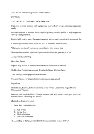Read the text and answer questions number 15 to 17

PEPTISOL

SPECIAL NUTRITION WITH HIGH PROTEIN

Peptisol is a special nutrition with high protein, easy to absorb to support increasing protein
needs.

Protein is required to maintain health, especially during recovery period, to help the process
of body’s cell generation.

Peptisol with protein source from caseinates and whey protein concentrate is appropriate for:

Recovery period from illness, when the risks of metabolic stress increase.

When daily nutritional requirement cannot be met from normal food

Nutritional therapy in compromised gastrointestinal function, post-surgical and

Also post dialysis feeding.

Directions for use:

Peptisol may be used as a meal substitute or as a sole source of nutrition.

Oral feeding: Peptisol is a complete drink feed offering delicious flavor.

Tube feeding: Follow physician’s instructions.

Consume Peptisol twice daily to meet protein daily requirement.

Ingredients:

Maltodextrin, Sucrose, Calcium caseinate, Whey Protein Concentrate, Vegetable Oil,
Mineral, and Vitamins

For those suffering from kidney, liver problem,and uric asid, please consult your physician/
nutionist before consuming this product!

(Taken from Peptisol product)

15. What does Peptisol contain?

   a.   high protein
   b.   normal food
   c.   Meal substitution
   d.   Nutrition for therapy

16. According to the text, which of the following statement is NOT TRUE?
 