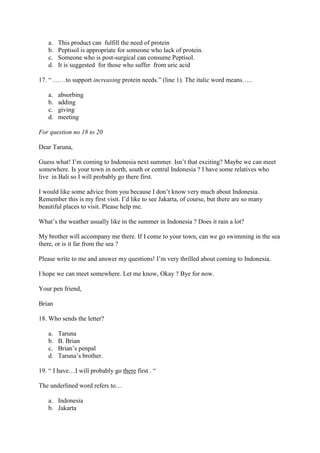 a.   This product can fulfill the need of protein
   b.   Peptisol is appropriate for someone who lack of protein.
   c.   Someone who is post-surgical can consume Peptisol.
   d.   It is suggested for those who suffer from uric acid

17. “ ……to support increasing protein needs.” (line 1). The italic word means…..

   a.   absorbing
   b.   adding
   c.   giving
   d.   meeting

For question no 18 to 20

Dear Taruna,

Guess what! I’m coming to Indonesia next summer. Isn’t that exciting? Maybe we can meet
somewhere. Is your town in north, south or central Indonesia ? I have some relatives who
live in Bali so I will probably go there first.

I would like some advice from you because I don’t know very much about Indonesia.
Remember this is my first visit. I’d like to see Jakarta, of course, but there are so many
beautiful places to visit. Please help me.

What’s the weather usually like in the summer in Indonesia ? Does it rain a lot?

My brother will accompany me there. If I come to your town, can we go swimming in the sea
there, or is it far from the sea ?

Please write to me and answer my questions! I’m very thrilled about coming to Indonesia.

I hope we can meet somewhere. Let me know, Okay ? Bye for now.

Your pen friend,

Brian

18. Who sends the letter?

   a.   Taruna
   b.   B. Brian
   c.   Brian’s penpal
   d.   Taruna’s brother.

19. “ I have…I will probably go there first . “

The underlined word refers to…

   a. Indonesia
   b. Jakarta
 