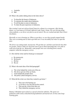 c. Australia
   d. Bali

20. What is the author talking about in the letter above?

   a.   To describe the beauty of Indonesia.
   b.   To entertain the reader about Indonesia.
   c.   To tell the plan to come to Indonesia.
   d.   To share the past experience in Indonesia.

One evening I went out with my friend Yanto for a dinner in a restaurant. After having
dinner, we went home at 9.30 and I offered to take Yanto’s home. We were driving along
when,suddenly, a car drove very fast us out of control. The car crashed and after that it burst
into flames.

Hurriedly we ran to burning car. When we got there, we saw three people trapped inside.
They were screaming and we had to get them out. It was incredibly hot when we open the
door.

The driver was sitting inside, unconscious. We got him out and then went back for the other
two people. I had to climb over the front seats to get to them.suprisingly,they were able to
walk away from the car. Meanwhile, some people who were watching from a nearby
campsite, called the emergency service.

21. How did the writer and his friend go to restaurant?

   a.   By motorcycle.
   b.   By bicycle
   c.   By bus
   d.   By car

22. What is the main idea of the third paragraph?

   a.   The writer helped the victim out of the car.
   b.   The driver got out of the car freely.
   c.   Yanto helped the people alone.
   d.   The police called emergency service.

23. What did the writer see when they wanted to go home ?

           a.   They ran to the burning car.
           b.   A car drove very fast and out the control.
           c.   They got the victim from their car.
           d.   They called the emergency service

Beijing’s Shishahai sport school is a special school for atheletes. The sports are
gymnastics,table tennis,volleyball,boxing,badminton and martial arts. Its has some large
training gyms.
 
