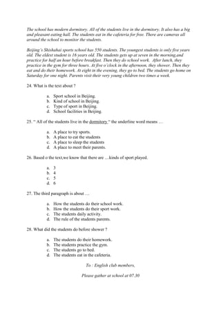 The school has modern dormitory. All of the students live in the dormitory. It also has a big
and pleasant eating hall. The students eat in the cafeteria for free. There are cameras all
around the school to monitor the students.

Beijing’s Shishahai sports school has 550 students. The youngest students is only five years
old. The eldest student is 16 years old. The students gets up at seven in the morning,and
practice for half an hour before breakfast. Then they do school work. After lunch, they
practice in the gym for three hours. At five o’clock in the afternoon, they shower. Then they
eat and do their homework. At eight in the evening, they go to bed. The students go home on
Saturday for one night. Parents visit their very young children two times a week.

24. What is the text about ?

           a.   Sport school in Beijing.
           b.   Kind of school in Beijing.
           c.   Type of sport in Beijing.
           d.   School facilities in Beijing.

25. “ All of the students live in the dormitory “ the underline word means …

           a.   A place to try sports.
           b.   A place to eat the students
           c.   A place to sleep the students
           d.   A place to meet their parents.

26. Based o the text,we know that there are …kinds of sport played.

           a.   3
           b.   4
           c.   5
           d.   6

27. The third paragraph is about …

           a.   How the students do their school work.
           b.   How the students do their sport work.
           c.   The students daily activity.
           d.   The rule of the students parents.

28. What did the students do before shower ?

           a.   The students do their homework.
           b.   The students practice the gym.
           c.   The students go to bed.
           d.   The students eat in the cafeteria.

                                   To : English club members,

                                Please gather at school at 07.30
 