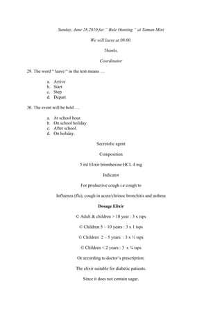 Sunday, June 28,2010 for “ Bule Hunting “ at Taman Mini

                                     We will leave at 08.00.

                                             Thanks,

                                          Coordinator

29. The word “ leave “ in the text means …

          a.   Arrive
          b.   Start
          c.   Step
          d.   Depart

30. The event will be held …

          a.   At school hour.
          b.   On school holiday.
          c.   After school.
          d.   On holiday.

                                        Secretolic agent

                                          Composition

                               5 ml Elixir bromhexine HCL 4 mg

                                            Indicator

                               For productive cough i.e cough to

                Influenza (flu), cough in acute/chrinoc bronchitis and asthma

                                         Dosage Elixir

                          © Adult & children > 10 year : 3 x tsps

                               © Children 5 – 10 years : 3 x 1 tsps

                            © Children 2 – 5 years : 3 x ½ tsps

                               © Children < 2 years : 3 x ¼ tsps

                           Or according to doctor’s prescription.

                          The elixir suitable for diabetic patients.

                                 Since it does not contain sugar.
 