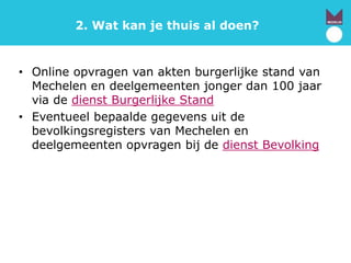 2. Wat kan je thuis al doen?
• Online opvragen van akten burgerlijke stand van
Mechelen en deelgemeenten jonger dan 100 jaar
via de dienst Burgerlijke Stand
• Eventueel bepaalde gegevens uit de
bevolkingsregisters van Mechelen en
deelgemeenten opvragen bij de dienst Bevolking
 
