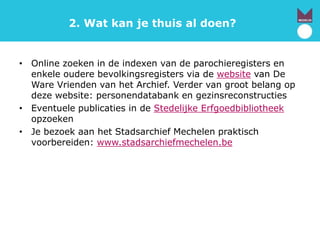 2. Wat kan je thuis al doen?
• Online zoeken in de indexen van de parochieregisters en
enkele oudere bevolkingsregisters via de website van De
Ware Vrienden van het Archief. Verder van groot belang op
deze website: personendatabank en gezinsreconstructies
• Eventuele publicaties in de Stedelijke Erfgoedbibliotheek
opzoeken
• Je bezoek aan het Stadsarchief Mechelen praktisch
voorbereiden: www.stadsarchiefmechelen.be
 