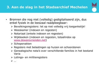 3. Aan de slag in het Stadsarchief Mechelen
• Bronnen die nog niet (volledig) gedigitaliseerd zijn, dus
enkel fysiek in de leeszaal raadpleegbaar:
 Bevolkingsregisters: let op niet volledig vrij toegankelijk!
 Weeskamer (indexen en regesten)
 Notariaat (enkele indexen en regesten)
 Wijkboeken (indexen en regesten, totaalindex op
www.dewarevrienden.net)
 Schepenakten
 Registers met belastingen op huizen en schoorstenen
 Genealogische nota’s over verschillende families in het bestand
Varia
 Lotings- en militieregisters
 …
 