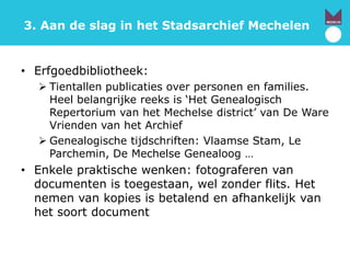 3. Aan de slag in het Stadsarchief Mechelen
• Erfgoedbibliotheek:
 Tientallen publicaties over personen en families.
Heel belangrijke reeks is ‘Het Genealogisch
Repertorium van het Mechelse district’ van De Ware
Vrienden van het Archief
 Genealogische tijdschriften: Vlaamse Stam, Le
Parchemin, De Mechelse Genealoog …
• Enkele praktische wenken: fotograferen van
documenten is toegestaan, wel zonder flits. Het
nemen van kopies is betalend en afhankelijk van
het soort document
 
