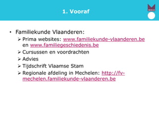 1. Vooraf
• Familiekunde Vlaanderen:
 Prima websites: www.familiekunde-vlaanderen.be
en www.familiegeschiedenis.be
 Cursussen en voordrachten
 Advies
 Tijdschrift Vlaamse Stam
 Regionale afdeling in Mechelen: http://fv-
mechelen.familiekunde-vlaanderen.be
 
