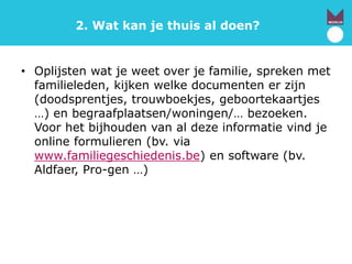 2. Wat kan je thuis al doen?
• Oplijsten wat je weet over je familie, spreken met
familieleden, kijken welke documenten er zijn
(doodsprentjes, trouwboekjes, geboortekaartjes
…) en begraafplaatsen/woningen/… bezoeken.
Voor het bijhouden van al deze informatie vind je
online formulieren (bv. via
www.familiegeschiedenis.be) en software (bv.
Aldfaer, Pro-gen …)
 