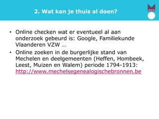 2. Wat kan je thuis al doen?
• Online checken wat er eventueel al aan
onderzoek gebeurd is: Google, Familiekunde
Vlaanderen VZW …
• Online zoeken in de burgerlijke stand van
Mechelen en deelgemeenten (Heffen, Hombeek,
Leest, Muizen en Walem) periode 1794-1913:
http://www.mechelsegenealogischebronnen.be
 