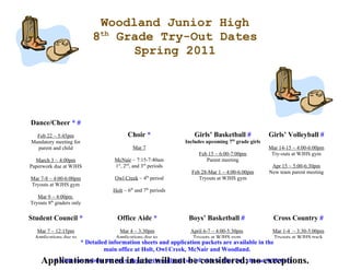 Woodland Junior High
                           8th Grade Try-Out Dates
                                 Spring 2011




Dance/Cheer * #
  Feb 22 ~ 5:45pm                      Choir *                  Girls’ Basketball #            Girls’ Volleyball #
                                                                                th
Mandatory meeting for                                        Includes upcoming 7 grade girls
  parent and child                        Mar 7                                                Mar 14-15 ~ 4:00-6:00pm
                                                                  Feb 15 ~ 6:00-7:00pm          Try-outs at WJHS gym
  March 3 ~ 4:00pm               McNair ~ 7:15-7:40am                Parent meeting
Paperwork due at WJHS            1st, 2nd, and 3rd periods                                      Apr 15 ~ 5:00-6:30pm
                                                               Feb 28-Mar 1 ~ 4:00-6:00pm      New team parent meeting
Mar 7-8 ~ 4:00-6:00pm            Owl Creek ~ 4th period           Tryouts at WJHS gym
Tryouts at WJHS gym
                                Holt ~ 6th and 7th periods
   Mar 9 ~ 4:00pm
Tryouts 8th graders only

Student Council *                 Office Aide *               Boys’ Basketball #                Cross Country #
  Mar 7 ~ 12:15pm                  Mar 4 ~ 3:30pm            April 6-7 ~ 4:00-5:30pm          Mar 1-4 ~ 3:30-5:00pm
 Applications due to              Applications due to          Tryouts at WJHS gym             Tryouts at WJHS track
Mrs. Dunsworth, WJHS* Detailed information sheets and application packets are available in the
                                  main office, WJHS
                            main office at Holt, Owl Creek, McNair and Woodland.
     Applications turned in late will not(on left side in blue box chooseexceptions.
       # Visit our website at: www.fayar.net/woodland be considered; no Athletics)
 
