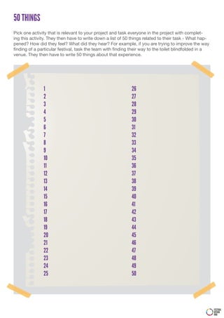 50 THINGS
Pick one activity that is relevant to your project and task everyone in the project with complet-
ing this activity. They then have to write down a list of 50 things related to their task - What hap-
pened? How did they feel? What did they hear? For example, if you are trying to improve the way
finding of a particular festival, task the team with finding their way to the toilet blindfolded in a
venue. They then have to write 50 things about that experience.




               1                                            26
               2                                            27
               3                                            28
               4                                            29
               5                                            30
               6                                            31
               7                                            32
               8                                            33
               9                                            34
               10                                           35
               11                                           36
               12                                           37
               13                                           38
               14                                           39
               15                                           40
               16                                           41
               17                                           42
               18                                           43
               19                                           44
               20                                           45
               21                                           46
               22                                           47
               23                                           48
               24                                           49
               25                                           50




                                                                                                        FESTIVAL
                                                                                                        DESIGN
                                                                                                        DNA
 