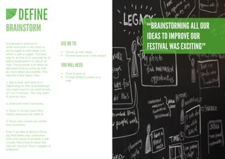DEFINE
BRAINSTORM                                                                  “BRAINSTORMING ALL OUR
                                                                            IDEAS TO IMPROVE OUR
                                       USE ME TO:
                                                                            FESTIVAL WAS EXCITING”
A brainstorm exercise is
when everyone in the room is
encouraged to add ideas onto           •	 Come	up	with	ideas
either a wall or paper. The best       •	 Include	everyone	in	the	project
way to do this is to use post its to
add a small sketch or title of an
idea. The purpose is to allow an
allocated time to come up with
                                       YOU WILL NEED:
as many ideas as possible. This
                                       •	 Pens	&	post	its
requires a few basic rules.
                                       •	 A	large	sheet	of	paper	or	a	
                                          wall
1. Set a timer and stick to it.
Depending on the circumstances
you might want to do short bursts
of 1 to 5 minutes. You may want
to give an hour.

2. Everyone must contribute.

3. Draw in chunky pens (this
means everyone can read it).

4. Every idea counts (no matter
how eccentric).

Even if an idea is about a flying
pig that takes your customers
from one venue to another, it still
counts. Returning to ideas like
this can uncover those nuggets of
brilliance!
 