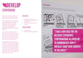 DEVELOP
STORYBOARD
We’ve all seen films, read books,
told a joke; stories are one of the
                                        USE ME TO:
easiest ways to get an idea across.
                                        •	 Communicate	an	idea
Services benefit from being turned      •	 Develop	an	idea	around	how	
into stories because they happen           people	use	it
over time, they have a natural          •	 Think	about	all	angles	of	a	
narrative. Using stories allows            service
for central characters (users)
supporting cast (staff) and a
beginning, middle and end (service
                                        YOU WILL NEED:
blueprint).
                                        •	 Paper	&	Pens
Use a simple template to build
one, like a comic book layout, and
                                        •	 The	storyboarding	template
                                                                          “I HAD A NEW IDEA FOR THE
                                                                          DELEGATE EXPERIENCE,
draw (yes, even stick men) a visual
story. Start in the middle with the
outcome/the value your idea offers


                                                                          STORYBOARDING ALLOWED ME
and work on either side if you are
stuck where to begin the story.



                                                                          TO COMMUNICATE HOW IT
You might start with the idea of a
website showing you where venues
are and if they have disabled toilets
or not, but elaborate on this idea by
thinking about how the information
got there, and if people review the                                       UNFOLDS FROM THEIR COUNTRY
information about the amenity after
they have used it. Storyboarding will
allow you to think this through and                                       TO THE HOTEL””
really work up an idea.
 