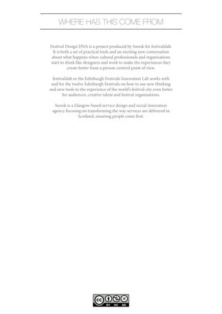WHERE HAS THIS COME FROM

Festival Design DNA is a project produced by Snook for festivalslab.
  It is both a set of practical tools and an exciting new conversation
 about what happens when cultural professionals and organisations
start to think like designers and work to make the experiences they
           create better from a person-centred point of view.

  festivalslab or the Edinburgh Festivals Innovation Lab works with
 and for the twelve Edinburgh Festivals on how to use new thinking
and new tools to the experience of the world’s festival city even better
        for audiences, creative talent and festival organisations.

  Snook is a Glasgow-based service design and social innovation
 agency focusing on transforming the way services are delivered in
               Scotland, ensuring people come first.
 