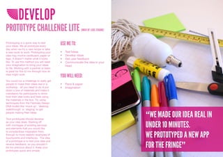 DEVELOP
PROTOTYPE CHALLENGE LITE                                  (MOCK UP, LEGO, STAGING)



Prototyping is a quick way to test
your ideas. We all prototype every
                                          USE ME TO:
day when we try a new recipe or take
a new route to work. Prototyping your     •	   Test	Ideas
idea may involve cardboard, paper or      •	   Develop	ideas
lego. It doesn’t matter what it looks     •	   Get	user	feedback
like. To use this method you will need    •	   Communicate	the	idea	in	your	
your imagination to bring your ideas           head
to life. Working with a partner or team
is great for this to run through how an
idea might work.
                                          YOU WILL NEED:
You could run a challenge to really get
people to make their ideas real in a      •	 Pens	&	paper
workshop - all you need to do is put      •	 Imagination
down a box of materials and make it
mandatory for participants to show
how their idea looks and feels using
the materials in the box. Try using
techniques from the Festivals Design
DNA toolkit like ‘mock up’, ‘desktop
walkthrough’ or ‘staging’ to get
people making their ideas.

Your prototypes should develop
                                                                                     “WE MADE OUR IDEA REAL IN
                                                                                     UNDER 10 MINUTES.
as your idea does. Starting off
with montages of existing services
and elements that you would like


                                                                                     WE PROTOTYPED A NEW APP
to include/draw inspiration from,
through to more realistic examples of
touchpoints and interfaces. The idea
of a prototype is to test your idea and
receive feedback, so you shouldn’t
be too precious about it. Keep your
prototypes quick and simple.
                                                                                     FOR THE FRINGE”
 