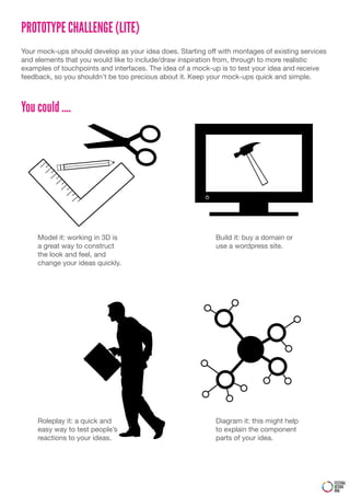 PROTOTYPE CHALLENGE (LITE)
Your mock-ups should develop as your idea does. Starting off with montages of existing services
and elements that you would like to include/draw inspiration from, through to more realistic
examples of touchpoints and interfaces. The idea of a mock-up is to test your idea and receive
feedback, so you shouldn’t be too precious about it. Keep your mock-ups quick and simple.



You could ....




     Model it: working in 3D is                             Build it: buy a domain or
     a great way to construct                               use a wordpress site.
     the look and feel, and
     change your ideas quickly.




     Roleplay it: a quick and                               Diagram it: this might help
     easy way to test people’s                              to explain the component
     reactions to your ideas.                               parts of your idea.




                                                                                                  FESTIVAL
                                                                                                  DESIGN
                                                                                                  DNA
 