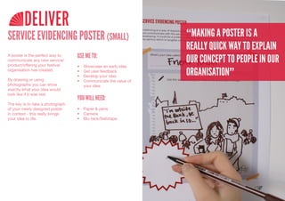 DELIVER
SERVICE EVIDENCING POSTER (SMALL)                                  “MAKING A POSTER IS A
                                                                   REALLY QUICK WAY TO EXPLAIN
                                  USE ME TO:
                                                                   OUR CONCEPT TO PEOPLE IN OUR
A poster is the perfect way to
communicate any new service/
product/offering your festival    •	   Showcase	an	early	idea
organisation has created.         •	
                                  •	
                                       Get	user	feedback
                                       Develop	your	idea
                                                                   ORGANISATION”
By drawing or using               •	   Communicate	the	value	of	
photographs you can show               your	idea
exactly what your idea would
look like if it was real.
                                  YOU WILL NEED:
The key is to take a photograph
of your newly designed poster     •	 Paper	&	pens
in context - this really brings   •	 Camera
your idea to life.                •	 Blu-tack/Sellotape
 