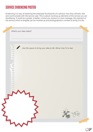 SERVICE EVIDENCING POSTER
Evidencing is a way of exploring the proposed touchpoints of a service; how they will look, feel
and communicate with the service user. This is about mocking up elements of the service you are
developing. It could be a poster, a leaflet, a ticket you receive or a text message. Any element of
the service which is tangible can be mocked up and photographed in context to bring it to life.




      What’s your idea called?




                   Use this space to bring your idea to life. Show it as if it is real.




                                                                                                      FESTIVAL
                                                                                                      DESIGN
                                                                                                      DNA
 