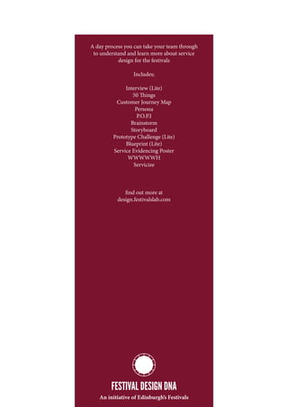 A day process you can take your team through
 to understand and learn more about service
           design for the festivals

                 Includes;

              Interview (Lite)
                 50 Things
          Customer Journey Map
                  Persona
                   P.O.P.I
                Brainstorm
                Storyboard
         Prototype Challenge (Lite)
              Blueprint (Lite)
         Service Evidencing Poster
               WWWWWH
                 Servicize



              find out more at
           design.festivalslab.com




        FESTIVAL DESIGN DNA
   An initiative of Edinburgh’s Festivals
 
