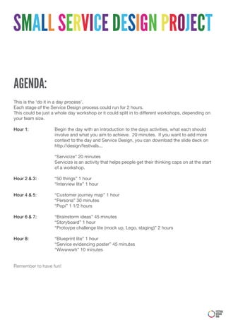 SMALL SERVICE DESIGN PROJECT

AGENDA:
This is the ‘do it in a day process’.
Each stage of the Service Design process could run for 2 hours.
This could be just a whole day workshop or it could split in to different workshops, depending on
your team size.

Hour 1:             Begin the day with an introduction to the days activities, what each should
                    involve and what you aim to achieve. 20 minutes. If you want to add more
                    context to the day and Service Design, you can download the slide deck on
                    http://design/festivals...

                    “Servicize” 20 minutes
                    Servicize is an activity that helps people get their thinking caps on at the start
                    of a workshop.

Hour 2 & 3:         “50 things” 1 hour
                    “Interview lite” 1 hour

Hour 4 & 5:         “Customer journey map” 1 hour
                    “Persona” 30 minutes
                    “Popi” 1 1/2 hours

Hour 6 & 7:         “Brainstorm ideas” 45 minutes
                    “Storyboard” 1 hour
                    “Protoype challenge lite (mock up, Lego, staging)” 2 hours

Hour 8:             “Blueprint lite” 1 hour
                    “Service evidencing poster” 45 minutes
                    “Wwwwwh” 10 minutes


Remember to have fun!




                                                                                                         FESTIVAL
                                                                                                         DESIGN
                                                                                                         DNA
 