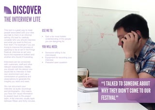 DISCOVER
THE INTERVIEW LITE
This tool is a great way to meet
people associated with your idea
                                       USE ME TO:
and talk to them in an informal
                                       •	 Gain	a	far	more	holistic	
setting. It’s best to carefully
                                          understanding	of	the	people	
consider who you should interview
                                          you	are	designing	for		
and what you want to find out
from them. For example if you are
trying to improve the process of       YOU WILL NEED:
applying to be an act in the Fringe
Festival, interview an act who         •	 Someone	willing	to	be	
found the experience brilliant and        interviewed.
another who found it frustrating.      •	 Equipment	for	recording	your	
                                          interview
Interviews can be conducted            •	 Prepared	open	question
with customers, staff and other
relevant stakeholders. Ideally,
you should visit the person you
would like to interview in their
own environment and use a
combination of questions and
observations to generate the

                                                                          “I TALKED TO SOMEONE ABOUT
insights you want and need.

You can document your

                                                                          WHY THEY DIDN’T COME TO OUR
interview via audio recordings
and photographs - this means
you have rich visual information

                                                                          FESTIVAL”
to present back to the project
team. A lite interview usually lasts
between fifteen and thirty minutes.
 