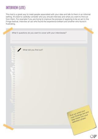 INTERVIEW (LITE)
This tool is a great way to meet people associated with your idea and talk to them in an informal
setting. It’s best to carefully consider who you should interview and what you want to find out
from them. For example if you are trying to improve the process of applying to be an act in the
Fringe festival, interview an act who found the experience brilliant and another who found it
frustrating.



      What 5 questions do you want to cover with your interviewee?




                   What did you find out?




                                                                                            r
                                                                                        you
                                                                                     hat re and
                                                                                ut w     a
                                                                         P ull o ndings your
                                                                               n fi     nto
                                                                          mai these i ase.
                                                                           take ition ph
                                                                                 n
                                                                            defi




                                                                                                    FESTIVAL
                                                                                                    DESIGN
                                                                                                    DNA
 