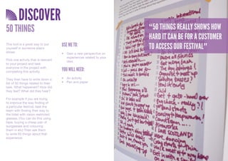 DISCOVER
50 THINGS                                                              “50 THINGS REALLY SHOWS HOW
                                                                       HARD IT CAN BE FOR A CUSTOMER
This tool is a great way to put
yourself in someone else’s
                                     USE ME TO:                        TO ACCESS OUR FESTIVAL”
shoes.                               •	 Gain	a	new	perspective	on	
                                        experiences	related	to	your	
Pick one activity that is relevant      idea	
to your project and task
everyone in the project with
completing this activity.            YOU WILL NEED:
They then have to write down a       •	 An	activity
list of 50 things related to their   •	 Pen	and	paper
task. What happened? How did
they feel? What did they hear?

For example if you are trying
to improve the way finding of
a particular festival, task the
team with finding their way to
the toilet with vision restricted
glasses. (You can do this using
tape, buying a cheap pair of
sunglasses and colouring
them in etc) Then ask them
to write 50 things about that
experience.
 