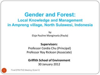 Gender and Forest:
         Local Knowledge and Management
    in Ampreng village, North Sulawesi, Indonesia
                                         by
                          Elsje Pauline Manginsela (Paula)


                              Supervisors:
                     Professor Cordia Chu (Principal)
                    Professor Roy Rickson (Associate)

                      Griffith School of Environment
                              30 January 2012
1    Final EPM PhD Meeting 30Jan12
 