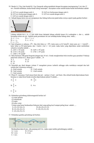 10. Benda A ( 5 kg ) dan benda B ( 1 kg ) bergerak saling mendekati dengan kecepatan masingmasing 2 m/s dan 12
m/s. Setelah tumbukan, kedua benda saling menempel . Kecepatan sesaat setelah kedua benda bertumbukan adalah
....
A. 0,25 m/s searah dengan arah A
D. 0,45 m/s berlawanan dengan arah A
B. 0,33 m/s berlawanan dengan arah A
E. 0,55 m/s searah dengan arah A
C. 0,45 m/s searah dengan arah A
11. Sebuah bejana berisi zat cair mempunyai dua lubang kebocoran pada kedua sisinya seperti pada gambar berikut :

Lubang sebelah kiri ( A1 ) 2 kali lebih besar daripada lubang sebelah kanan (A2) sedangkan v1 dan v2 adalah
kecepatan aliran zat cair. Apabila jarak permukaan zat cair terhadap kedua lubang sama maka....
A. v1 = ½ v2
D. v1 = ¼ v2
B. v1 = v2
E. v1 = 4 v2
C. v1 = 2 v2
12. Satu kilogram es suhunya -20C. Jika titik lebur es = 00C, kalor jenis es 0,5 kal/g0C, kalor jenis air = 1 kal/g0C ,
kalor lebur es 80 kalori/gram, dan 1 kalori ( kal ) = 4,2 joule, maka kalor yang diperlukan untuk meleburkan
seluruh es tersebut adalah ....
A. 2,851 x 105 joule
D. 3,691 x 105 joule
5
B. 3,153 x 10 joule
E. 3,782 x 105 joule
5
C. 3,402 x 10 jouleP
13. Bola bermassa 500 gram bergerak dengan laju 10 m/s. Untuk menghentikan bola tersebut gaya penahan F bekerja
pada bola selama 0,2 s. Besar gaya F adalah ....N
A. 5
D. 15
B. 7,5
E. 25
C. 10
14. Sejumlah gas ideal dengan volume V mengalami proses isobarik sehingga suhu mutlaknya menjadi dua kali
semula dan volumenya menjadi ....
A. 4 kali semula
D. ½ kali semula
B. 3 kali semula
E. ¼ kali semula
C. 2 kali semula
15. Planet X massanya 3 kali massa bumi dan jari – jarinya 1,5 jari – jari bumi. Jika sebuah benda dipermukaan bumi
beratnya w maka berat benda tersebut dipermukaan planet X adalah....
A.

w

D.

w

B.

w

E. 4 w

C.

w

16. Perhatikan gelombang elektromagnetik berikut ini!
(1) sinar gamma
(2) inframerah
(3) radio
(4) ultra violet
Urutan yang benar berdasarkan frekuensi dari yang paling kecil sampai paling besar adalah .....
A. (3), (2), (4), (1)
D. (4), (2), (1), (3)
B. (3), (4), (2), (1)
E. (4), (3), (1), (2)
C. (2), (4), (3), (1)
17. Perhatikan gambar gelombang tali berikut.

Berdasarkan data di atas , jika panjang tali 8 m , maka cepat rambat gelombangnya adalah ....
A. ½ m/s
D. 3/2 m/s
B. ¼ m/s
E. 2 m/s
C. 1 m/s

 