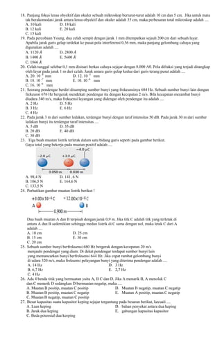 18. Panjang fokus lensa obyektif dan okuler sebuah mikroskop berturut-turut adalah 10 cm dan 5 cm. Jika untuk mata
tak berakomodasi jarak antara lensa obyektif dan okuler adalah 35 cm, maka perbesaran total mikroskop adalah ....
A. 10 kali
D. 18 kali
B. 12 kali
E. 20 kali
C. 15 kali
19. Pada percobaan Young, dua celah sempit dengan jarak 1 mm ditempatkan sejauh 200 cm dari sebuah layar.
Apabila jarak garis gelap terdekat ke pusat pola interferensi 0,56 mm, maka panjang gelombang cahaya yang
digunakan adalah ....
A. 1120
D. 2800
B. 1400
E. 5600
C. 1866
20. Celah tunggal selebar 0,1 mm disinari berkas cahaya sejajar dengan 8.000 A0. Pola difraksi yang terjadi ditangkap
oleh layar pada jarak 1 m dari celah. Jarak antara garis gelap kedua dari garis terang pusat adalah ....
A. 20. 10 -8 mm
D. 12. 10 -5 mm
B. 18. 10 -7 mm
E. 10. 10 -4 mm
-6
C. 16. 10
mm
21. Seorang pendengar berdiri disamping sumber bunyi yang frekeunsinya 684 Hz. Sebuah sumber bunyi lain dengan
frekeunsi 676 Hz bergerak mendekati pendengar itu dengan kecepatan 2 m/s. Bila kecepatan merambat bunyi
diudara 340 m/s, maka frekuensi layangan yang didengar oleh pendengar itu adalah ....
A. 2 Hz
D. 5 Hz
B. 3 Hz
E. 6 Hz
C. 4 Hz
22. Pada jarak 3 m dari sumber ledakan, terdengar bunyi dengan taraf intensitas 50 dB. Pada jarak 30 m dari sumber
ledakan bunyi itu terdengar taraf intensitas ....
A. 5 dB
D. 35 dB
B. 20 dB
E. 40 dB
C. 30 dB
23. Tiga buah muatan listrik terletak dalam satu bidang garis seperti pada gambar berikut.
Gaya total yang bekerja pada muatan positif adalah ....

A. 98,4 N
D. 141, 6 N
B. 106,5 N
E. 164,6 N
C. 133,5 N
24. Perhatikan gambar muatan listrik berikut !

Dua buah muatan A dan B terpisah dengan jarak 0,9 m. Jika titk C adalah titk yang terletak di
antara A dan B sedemikian sehingga medan listrik di C sama dengan nol, maka letak C dari A
adalah ....
A. 10 cm
D. 25 cm
B. 15 cm
E. 30 cm
C. 20 cm
25. Sebuah sumber bunyi berfrekuensi 680 Hz bergerak dengan kecepatan 20 m/s
menjauhi pendengar yang diam. Di dekat pendengar terdapat sumber bunyi lain
yang memancarkan bunyi berfrekuensi 644 Hz. Jika cepat rambat gelombang bunyi
di udara 320 m/s, maka frekuensi pelayangan bunyi yang diterima pendengar adalah ....
A. 14 Hz
D. 3 Hz
B. 6,7 Hz
E. 2,7 Hz
C. 4 Hz
26. Ada 4 benda titik yang bermuatan yaitu A, B C dan D. Jika A menarik B, A menolak C
dan C menarik D sedangkan D bermuatan negatip, maka ....
A. Muatan B positip, muatan C positip
D. Muatan B negatip, muatan C negatip
B. Muatan B positip, muatan C negatip
E. Muatan A positip, muatan C negatip
C. Muatan B negatip, muatan C positip
27. Besar kapasitas suatu kapasitor keping sejajar tergantung pada besaran berikut, kecuali ....
A. Luas keping
D. bahan penyekat antara dua keping
B. Jarak dua keping
E. gabungan kapasitas kapasitor
C. Beda potensial dua keeping

 