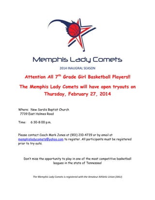 2014 INAUGRAL SEASON

Attention All 7th Grade Girl Basketball Players!!
The Memphis Lady Comets will have open tryouts on
Thursday, February 27, 2014
Where: New Sardis Baptist Church
7739 East Holmes Road
Time:

6:30-8:00 p.m.

Please contact Coach Mark Jones at (901) 210-4739 or by email at
memphisladycomets@yahoo.com to register. All participants must be registered
prior to try outs.

Don’t miss the opportunity to play in one of the most competitive basketball
leagues in the state of Tennessee!

The Memphis Lady Comets is registered with the Amateur Athletic Union (AAU)

 