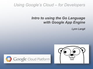 Using Google’s Cloud – for Developers
Intro to using the Go Language
with Google App Engine
Lynn Langit

 