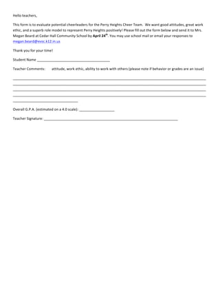 Hello	
  teachers,	
  
This	
  form	
  is	
  to	
  evaluate	
  potential	
  cheerleaders	
  for	
  the	
  Perry	
  Heights	
  Cheer	
  Team.	
  	
  We	
  want	
  good	
  attitudes,	
  great	
  work	
  
ethic,	
  and	
  a	
  superb	
  role	
  model	
  to	
  represent	
  Perry	
  Heights	
  positively!	
  Please	
  fill	
  out	
  the	
  form	
  below	
  and	
  send	
  it	
  to	
  Mrs.	
  
Megan	
  Beard	
  at	
  Cedar	
  Hall	
  Community	
  School	
  by	
  April	
  24th
.	
  You	
  may	
  use	
  school	
  mail	
  or	
  email	
  your	
  responses	
  to	
  
megan.beard@evsc.k12.in.us	
  	
  	
  
Thank	
  you	
  for	
  your	
  time!	
  
Student	
  Name	
  _____________________________________	
  
Teacher	
  Comments:	
   attitude,	
  work	
  ethic,	
  ability	
  to	
  work	
  with	
  others	
  (please	
  note	
  if	
  behavior	
  or	
  grades	
  are	
  an	
  issue)	
  
__________________________________________________________________________________________________
__________________________________________________________________________________________________
__________________________________________________________________________________________________
__________________________________________________________________________________________________
_________________________________	
  
Overall	
  G.P.A.	
  (estimated	
  on	
  a	
  4.0	
  scale):	
  __________________	
  
Teacher	
  Signature:	
  ____________________________________________________________________	
  
	
  
	
  
	
  
	
  
 