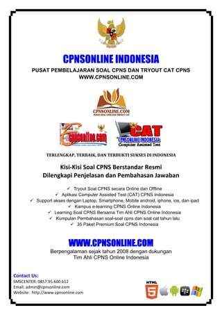 ‘ 
 
CPNSONLINE INDONESIA
PUSAT PEMBELAJARAN SOAL CPNS DAN TRYOUT CAT CPNS
WWW.CPNSONLINE.COM
 
        
TERLENGKAP,	TERBAIK,	DAN	TERBUKTI	SUKSES	DI	INDONESIA	
	
Kisi‐Kisi Soal CPNS Berstandar Resmi  
Dilengkapi Penjelasan dan Pembahasan Jawaban 
Tryout Soal CPNS secara Online dan Offline
Aplikasi Computer Assisted Test (CAT) CPNS Indonesia
Support akses dengan Laptop, Smartphone, Mobile android, iphone, ios, dan ipad
Kampus e-learning CPNS Online Indonesia
Learning Soal CPNS Bersama Tim Ahli CPNS Online Indonesia
Kumpulan Pembahasan soal-soal cpns dan soal cat tahun lalu
35 Paket Premium Soal CPNS Indonesia
WWW.CPNSONLINE.COM
Berpengalaman sejak tahun 2008 dengan dukungan
Tim Ahli CPNS Online Indonesia
Contact Us: 
SMSCENTER: 0857.95.600.612 
Email: admin@cpnsonline.com 
Website:  http://www.cpnsonline.com 
 