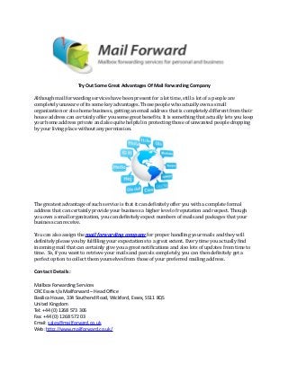Try Out Some Great Advantages Of Mail Forwarding Company
Although mail forwarding services have been present for a lot time, still a lot of a people are
completely unaware of its some key advantages. Those people who actually own a small
organization or also home business, getting an email address that is completely different from their
house address can certainly offer you some great benefits. It is something that actually lets you keep
your home address private and also quite helpful in protecting those of unwanted people dropping
by your living place without any permission.
The greatest advantage of such service is that it can definitely offer you with a complete formal
address that can certainly provide your business a higher level of reputation and respect. Though
you own a small organization, you can definitely expect numbers of mails and packages that your
business can receive.
You can also assign the mail forwarding company for proper handling your mails and they will
definitely please you by fulfilling your expectations to a great extent. Every time you actually find
incoming mail that can certainly give you a great notifications and also lots of updates from time to
time. So, if you want to retrieve your mails and parcels completely, you can then definitely get a
perfect option to collect them yourselves from those of your preferred mailing address.
Contact Details:
Mailbox Forwarding Services
CRC Essex t/a Mailforward – Head Office
Basilica House, 334 Southend Road, Wickford, Essex, SS11 8QS
United Kingdom
Tel: +44 (0) 1268 573 306
Fax: +44 (0) 1268 572 03
Email: sales@mailforward.co.uk
Web: http://www.mailforward.co.uk/
 