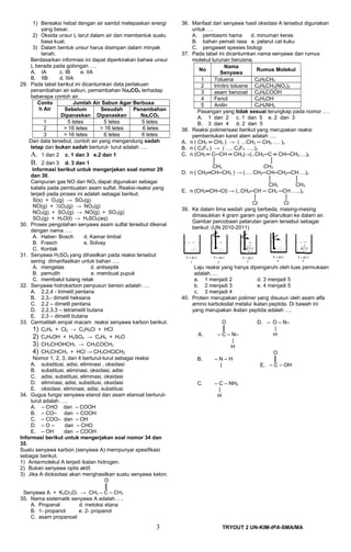 1) Bereaksi hebat dengan air sambil melepaskan energi
yang besar.
2) Oksida unsur L larut dalam air dan membentuk suatu
basa kuat.
3) Dalam bentuk unsur harus disimpan dalam minyak
tanah.
Berdasarkan informasi ini dapat diperkirakan bahwa unsur
L berada pada golongan ….
A. IA c. IB e. IIA
B. IIB d. IIIA
29. Pada tabel berikut ini dicantumkan data perlakuan
penambahan air sabun, pemambahan Na2CO3 terhadap
beberapa contoh air.
Conto
h Air
Jumlah Air Sabun Agar Berbusa
Sebelum
Dipanaskan
Sesudah
Dipanaskan
Penambahan
Na2CO3
1 5 tetes 5 tetes 5 tetes
2  16 tetes  16 tetes 6 tetes
3  16 tetes 6 tetes 6 tetes
Dari data tersebut, contoh air yang mengandung sadah
tetap dan bukan sadah berturut- turut adalah ….
A. 1 dan 2 c. 1 dan 3 e.2 dan 1
B. 2 dan 3 d. 3 dan 1
Informasi berikut untuk mengerjakan soal nomor 29
dan 30.
Campuran gas NO dan NO2 dapat digunakan sebagai
katalis pada pembuatan asam sulfat. Reaksi-reaksi yang
terjadi pada proses ini adalah sebagai berikut.
S(s) + O2(g) → SO2(g)
NO(g) + ½O2(g) → NO2(g)
NO2(g) + SO2(g) → NO(g) + SO3(g)
SO3(g) + H2O(l) → H2SO4(aq)
30. Proses pengolahan senyawa asam sulfat tersebut dikenal
dengan nama ….
A. Haber- Bosch d. Kamar timbal
B. Frasch e. Solvay
C. Kontak
31. Senyawa H2SO4 yang dihasilkan pada reaksi tersebut
sering dimanfaatkan untuk bahan ….
A. mengelas d. antiseptik
B. pemutih e. membuat pupuk
C. membalut tulang retak
32. Senyawa hidrokarbon penyusun bensin adalah ….
A. 2,2,4 - trimetil pentana
B. 2,3,- dimetil heksana
C. 2,2 – dimetil pentana
D. 2,2,3,3 – tetrametil butana
E. 2,3 – dimetil butana
33. Cermatilah empat macam reaksi senyawa karbon berikut.
1) C2H6 + Cl2 → C2H5Cl + HCl
2) C2H5OH + H2SO4 → C2H4 + H2O
3) CH3CHOHCH3 → CH3COCH3
4) CH2CHCH3 + HCl → CH3CHClCH3
Nomor 1, 2, 3, dan 4 berturut-turut sebagai reaksi
A. substitusi, adisi, eliminasi , oksidasi
B. substitusi, eliminasi, oksidasi, adisi
C. adisi, substitusi, eliminasi, oksidasi
D. eliminasi, adisi, substitusi, oksidasi
E. oksidasi, eliminasi, adisi, substitusi
34. Gugus fungsi senyawa etanol dan asam etanoat berturut-
turut adalah ….
A. – CHO dan – COOH
B. – CO– dan – COOH
C. – COO– dan – OH
D. – O – dan – CHO
E. – OH dan – COOH
Informasi berikut untuk mengerjakan soal nomor 34 dan
35.
Suatu senyawa karbon (senyawa A) mempunyai spesifikasi
sebagai berikut.
1) Antarmolekul A terjadi ikatan hidrogen.
2) Bukan senyawa optis aktif.
3) Jika A dioksidasi akan menghasilkan suatu senyawa keton.
O
║
Senyawa A + K2Cr2O7 → CH3 – C – CH3
35. Nama sistematik senyawa A adalah ….
A. Propanal d. metoksi etana
B. 1- propanol e. 2- propanol
C. asam propanoat
36. Manfaat dari senyawa hasil oksidasi A tersebut digunakan
untuk ….
A. pembasmi hama d. minuman keras
B. bahan pemati rasa e. pelarut cat kuku
C. pengawet spesies biologi
37. Pada tabel ini dicantumkan nama senyawa dan rumus
molekul turunan benzena.
No
Nama
Senyawa
Rumus Molekul
1 Toluena C6H5CH3
2 trinitro toluene C6H6CH3(NO2)3
3 asam benzoat C6H6COOH
4 Fenol C6H5OH
5 Anilin C6H5NH2
Pasangan yang tidak sesuai terungkap pada nomor ….
A. 1 dan 2 c. 1 dan 5 e. 2 dan 3
B. 3 dan 4 d. 2 dan 5
38. Reaksi polimerisasi berikut yang merupakan reaksi
pembentukan karet alam adalah ….
A. n ( CH2 ═ CH2 ) → ( …CH2 ─ CH2 …. )n
B. n ( C2F4 ) → ( …. C2F4 …..)n
C. n (CH2 ═ C─CH ═ CH2)→(..CH2─C ═ CH─CH2….)n
│ │
CH3 CH3
D. n ( CH2═CH─CH3 ) → (…. CH2─CH─CH2─CH….)n
│ │
CH3 CH3
E. n (CH2═CH─Cl) → (..CH2─CH ─ CH2 ─CH …..)n
│ │
Cl Cl
39. Ke dalam lima wadah yang berbeda, masing-masing
dimasukkan 4 gram garam yang dilarutkan ke dalam air.
Gambar percobaan pelarutan garam tersebut sebagai
berikut: (UN 2010-2011)
Laju reaksi yang hanya dipengaruhi oleh luas permukaan
adalah….
a. 1 menjadi 2 d. 3 menjadi 5
b. 2 menjadi 3 e. 4 menjadi 5
c. 3 menjadi 4
40. Protein merupakan polimer yang disusun oleh asam alfa
amino karboksilat melalui ikatan peptida. Di bawah ini
yang merupakan ikatan peptida adalah ….
A.
O
║
– C – N–
|
H
D. – O – N–
|
H
B. – N – H
|
O
║
E. – C – OH
C. – C – NH2
|
H
3 TRYOUT 2 UN-KIM-IPA-SMA/MA
 