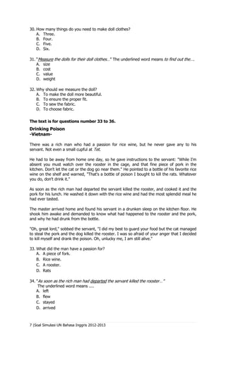 30. How many things do you need to make doll clothes?
    A. Three.
    B. Four.
    C. Five.
    D. Six.

31. “Measure the dolls for their doll clothes…” The underlined word means to find out the….
    A. size
    B. cost
    C. value
    D. weight

32. Why should we measure the doll?
    A. To make the doll more beautiful.
    B. To ensure the proper fit.
    C. To sew the fabric.
    D. To choose fabric.


The text is for questions number 33 to 36.
Drinking Poison
-Vietnam-

There was a rich man who had a passion for rice wine, but he never gave any to his
servant. Not even a small cupful at Tet.

He had to be away from home one day, so he gave instructions to the servant: "While I'm
absent you must watch over the rooster in the cage, and that fine piece of pork in the
kitchen. Don't let the cat or the dog go near them." He pointed to a bottle of his favorite rice
wine on the shelf and warned, "That's a bottle of poison I bought to kill the rats. Whatever
you do, don't drink it."

As soon as the rich man had departed the servant killed the rooster, and cooked it and the
pork for his lunch. He washed it down with the rice wine and had the most splendid meal he
had ever tasted.

The master arrived home and found his servant in a drunken sleep on the kitchen floor. He
shook him awake and demanded to know what had happened to the rooster and the pork,
and why he had drunk from the bottle.

"Oh, great lord," sobbed the servant, "I did my best to guard your food but the cat managed
to steal the pork and the dog killed the rooster. I was so afraid of your anger that I decided
to kill myself and drank the poison. Oh, unlucky me, I am still alive."

33. What did the man have a passion for?
    A. A piece of fork.
    B. Rice wine.
    C. A rooster.
    D. Rats

34. "As soon as the rich man had departed the servant killed the rooster…”
     The underlined word means ....
    A. left
    B. flew
    C. stayed
    D. arrived



7 |Soal Simulasi UN Bahasa Inggris 2012-2013
 