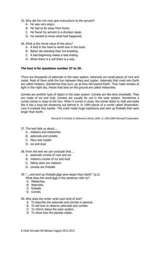 35. Why did the rich man give instructions to the servant?
    A. He was very angry.
    B. He had to be away from home.
    C. He found his servant in a drunken sleep.
    D. He wanted to know what had happened.

36. What is the moral value of the story?
    A. A bird in the hand is worth two in the bush.
    B. Better die standing than live kneeling.
    C. A bad beginning makes a bad ending.
    D. When there is a will there is a way.


The text is for questions number 37 to 39.

There are thousands of asteroids in the solar system. Asteroids are small pieces of rock and
metal. Most of them orbit the Sun between Mars and Jupiter. Asteroids that crash into Earth
are called meteors. Sometimes they burn up as they fall toward Earth. They make streaks of
light in the night sky. Pieces that land on the ground are called meteorites.

Comets are another type of object in the solar system. Comets are like dirty snowballs. They
are made of ice and dust. Comets are usually far out in the solar system. Sometimes a
comet comes in close to the Sun. When it comes in close, the comet starts to melt and looks
like it has a long tail streaming out behind it. In 1994 pieces of a comet called Shoemaker-
Levy 9 crashed into Jupiter. The crash made huge explosions and sent up fireballs that were
larger than Earth.

                        Microsoft ® Encarta ® Reference Library 2005. © 1993-2004 Microsoft Corporation.



37. The text tells us about....
    A. meteors and meteorites
    B. asteroids and comets
    C. Mars and Jupiter
    D. ice and dust

38. From the text we can conclude that….
    A. asteroids consist of rock and ice
    B. meteors consist of ice and dust
    C. falling stars are meteors
    D. comets are fireballs

39. “...and sent up fireballs that were larger than Earth.” (p.2)
    What does the word that in the sentence refer to?
     A. Meteorites.
     B. Asteroids.
     C. fireballs
     D. Comets

40. Why does the writer write such kind of text?
    A. To describe the asteroids and comets in general.
    B. To tell how to observe asteroids and comets.
    C. To inform about the solar system.
    D. To show how the planets rotate.




8 |Soal Simulasi UN Bahasa Inggris 2012-2013
 
